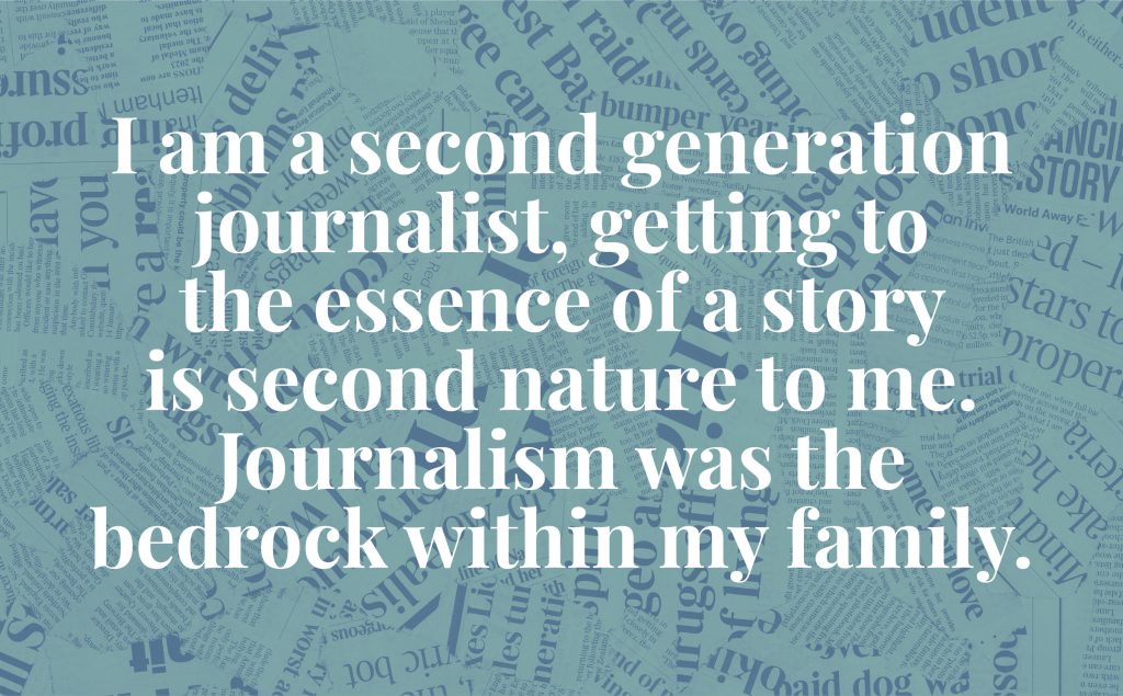 As a second-generation journalist, getting to the heart of a story is in my blood.  Current affairs, hard-won facts and thoughtful conversation were the bedrock of my family's life. 
